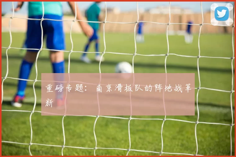 重磅专题：南京滑板队的阵地战革新