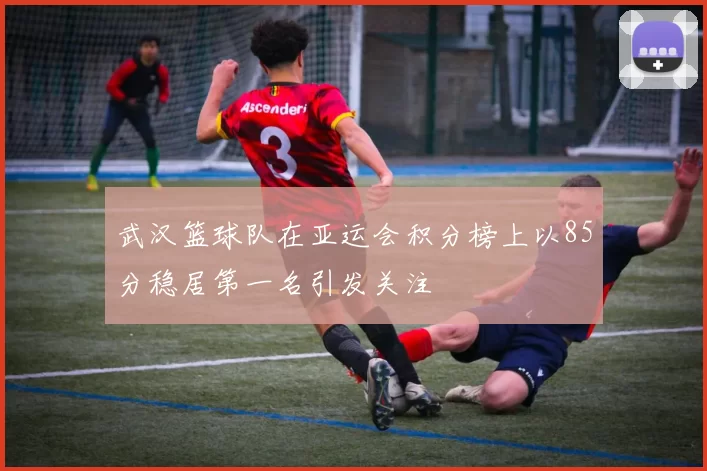 武汉篮球队在亚运会积分榜上以85分稳居第一名引发关注