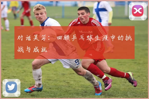 对话吴芳：回顾乒乓球生涯中的挑战与成就