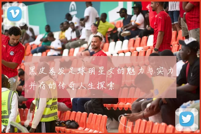 黑皮卷发足球明星女的魅力与实力并存的传奇人生探索