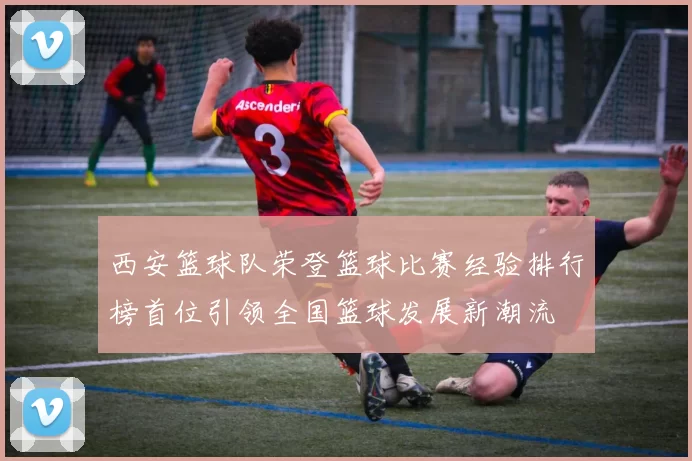 西安篮球队荣登篮球比赛经验排行榜首位引领全国篮球发展新潮流
