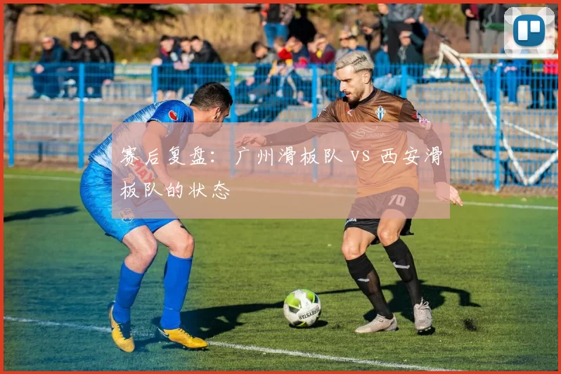 赛后复盘：广州滑板队 vs 西安滑板队的状态