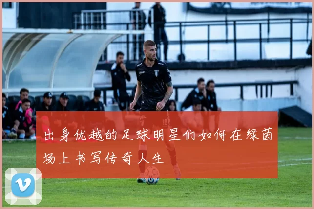 出身优越的足球明星们如何在绿茵场上书写传奇人生